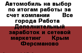 Автомобиль на выбор -по итогам работы за счет компании!!! - Все города Работа » Дополнительный заработок и сетевой маркетинг   . Крым,Ферсманово